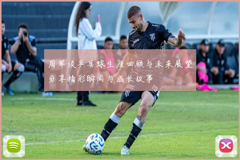周军谈乒乓球生涯回顾与未来展望分享精彩瞬间与成长故事