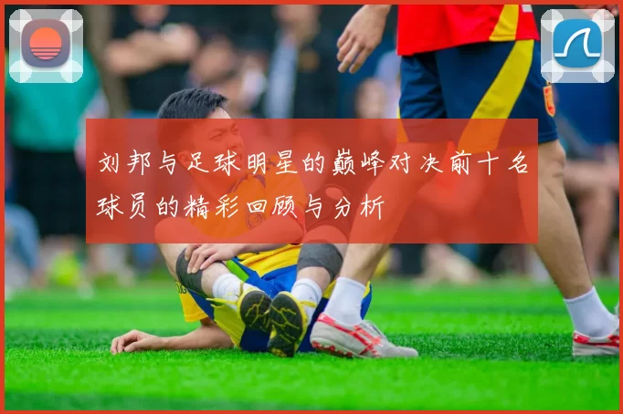 刘邦与足球明星的巅峰对决前十名球员的精彩回顾与分析