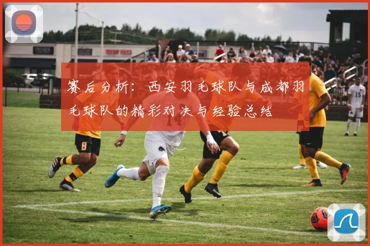 赛后分析：西安羽毛球队与成都羽毛球队的精彩对决与经验总结